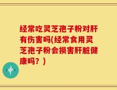 经常吃灵芝孢子粉对肝有伤害吗(经常食用灵芝孢子粉会损害肝脏健康吗？)