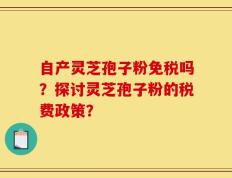 自产灵芝孢子粉免税吗？探讨灵芝孢子粉的税费政策？