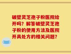 破壁灵芝孢子粉医院给开吗？解答破壁灵芝孢子粉的使用方法及医院开具处方的相关问题？
