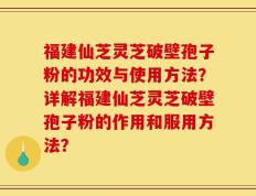 福建仙芝灵芝破壁孢子粉的功效与使用方法？详解福建仙芝灵芝破壁孢子粉的作用和服用方法？