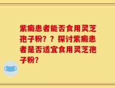 紫癜患者能否食用灵芝孢子粉？？探讨紫癜患者是否适宜食用灵芝孢子粉？