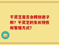 干灵芝是否会释放孢子粉？干灵芝的生长特性和繁殖方式？
