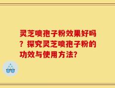 灵芝喷孢子粉效果好吗？探究灵芝喷孢子粉的功效与使用方法？