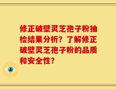修正破壁灵芝孢子粉抽检结果分析？了解修正破壁灵芝孢子粉的品质和安全性？