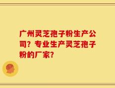 广州灵芝孢子粉生产公司？专业生产灵芝孢子粉的厂家？
