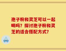 孢子粉和灵芝可以一起喝吗？探讨孢子粉和灵芝的适合搭配方式？