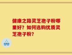 健康之路灵芝孢子粉哪里好？如何选购优质灵芝孢子粉？