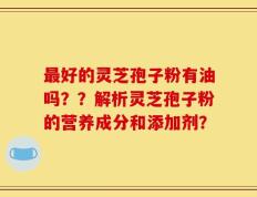 最好的灵芝孢子粉有油吗？？解析灵芝孢子粉的营养成分和添加剂？
