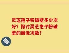 灵芝孢子粉破壁多少次好？探讨灵芝孢子粉破壁的最佳次数？