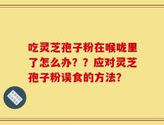 吃灵芝孢子粉在喉咙里了怎么办？？应对灵芝孢子粉误食的方法？