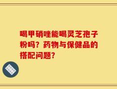 喝甲硝唑能喝灵芝孢子粉吗？药物与保健品的搭配问题？