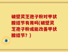 破壁灵芝孢子粉对甲状腺结节有用吗(破壁灵芝孢子粉或能改善甲状腺结节？)