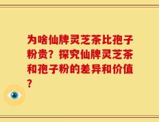 为啥仙牌灵芝茶比孢子粉贵？探究仙牌灵芝茶和孢子粉的差异和价值？