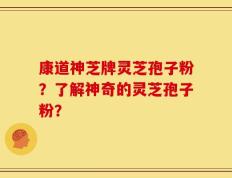 康道神芝牌灵芝孢子粉？了解神奇的灵芝孢子粉？