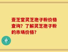 壹芝堂灵芝孢子粉价格查询？了解灵芝孢子粉的市场价格？