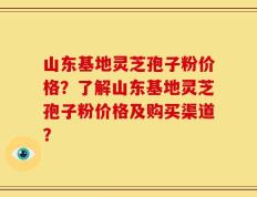 山东基地灵芝孢子粉价格？了解山东基地灵芝孢子粉价格及购买渠道？