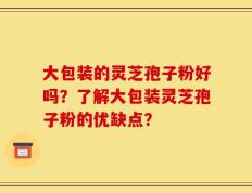 大包装的灵芝孢子粉好吗？了解大包装灵芝孢子粉的优缺点？