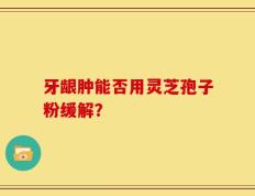 牙龈肿能否用灵芝孢子粉缓解？