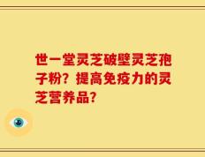 世一堂灵芝破壁灵芝孢子粉？提高免疫力的灵芝营养品？