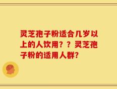 灵芝孢子粉适合几岁以上的人饮用？？灵芝孢子粉的适用人群？