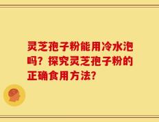 灵芝孢子粉能用冷水泡吗？探究灵芝孢子粉的正确食用方法？