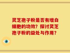 灵芝孢子粉是否有增白细胞的功效？探讨灵芝孢子粉的益处与作用？