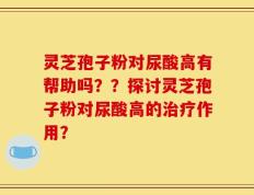 灵芝孢子粉对尿酸高有帮助吗？？探讨灵芝孢子粉对尿酸高的治疗作用？