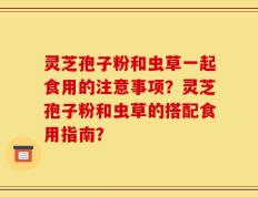 灵芝孢子粉和虫草一起食用的注意事项？灵芝孢子粉和虫草的搭配食用指南？