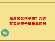 海洋灵芝孢子粉？九珍堂灵芝孢子粉是真的吗
