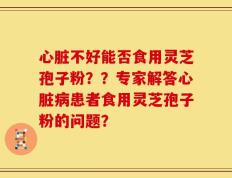 心脏不好能否食用灵芝孢子粉？？专家解答心脏病患者食用灵芝孢子粉的问题？