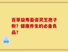 百草益寿盈姿灵芝孢子粉？健康养生的必备良品？