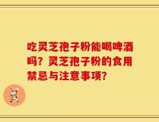 吃灵芝孢子粉能喝啤酒吗？灵芝孢子粉的食用禁忌与注意事项？
