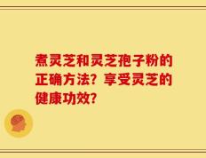 煮灵芝和灵芝孢子粉的正确方法？享受灵芝的健康功效？