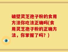 破壁灵芝孢子粉的食用方法你吃法正确吗(食用灵芝孢子粉的正确方法，你掌握了吗？)