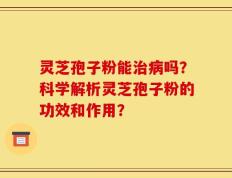 灵芝孢子粉能治病吗？科学解析灵芝孢子粉的功效和作用？
