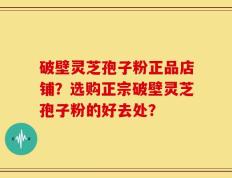 破壁灵芝孢子粉正品店铺？选购正宗破壁灵芝孢子粉的好去处？