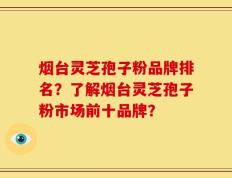 烟台灵芝孢子粉品牌排名？了解烟台灵芝孢子粉市场前十品牌？