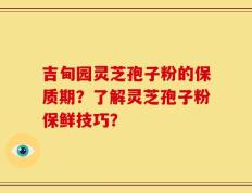 吉甸园灵芝孢子粉的保质期？了解灵芝孢子粉保鲜技巧？