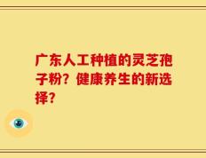 广东人工种植的灵芝孢子粉？健康养生的新选择？