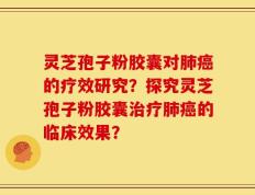灵芝孢子粉胶囊对肺癌的疗效研究？探究灵芝孢子粉胶囊治疗肺癌的临床效果？