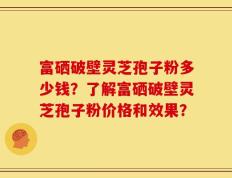 富硒破壁灵芝孢子粉多少钱？了解富硒破壁灵芝孢子粉价格和效果？