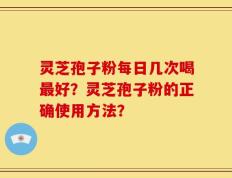 灵芝孢子粉每日几次喝最好？灵芝孢子粉的正确使用方法？