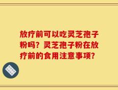 放疗前可以吃灵芝孢子粉吗？灵芝孢子粉在放疗前的食用注意事项？
