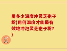 用多少温度冲灵芝孢子粉(用何温度才能最有效地冲泡灵芝孢子粉？)