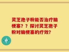 灵芝孢子粉能否治疗脑梗塞？？探讨灵芝孢子粉对脑梗塞的疗效？