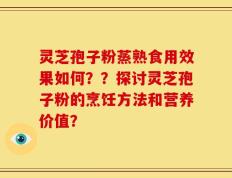 灵芝孢子粉蒸熟食用效果如何？？探讨灵芝孢子粉的烹饪方法和营养价值？
