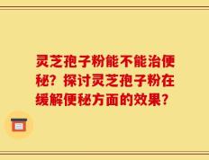 灵芝孢子粉能不能治便秘？探讨灵芝孢子粉在缓解便秘方面的效果？
