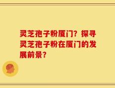 灵芝孢子粉厦门？探寻灵芝孢子粉在厦门的发展前景？