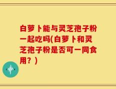白萝卜能与灵芝孢子粉一起吃吗(白萝卜和灵芝孢子粉是否可一同食用？)