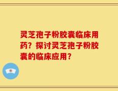 灵芝孢子粉胶囊临床用药？探讨灵芝孢子粉胶囊的临床应用？